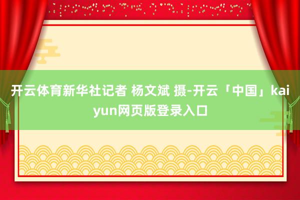 开云体育新华社记者 杨文斌 摄-开云「中国」kaiyun网页版登录入口