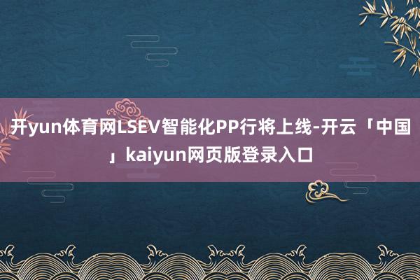 开yun体育网LSEV智能化PP行将上线-开云「中国」kaiyun网页版登录入口