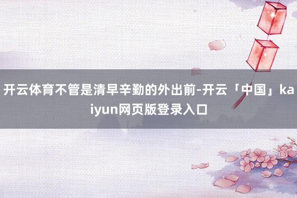 开云体育不管是清早辛勤的外出前-开云「中国」kaiyun网页版登录入口