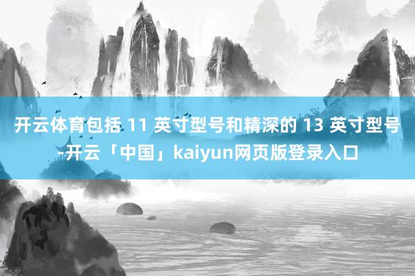 开云体育包括 11 英寸型号和精深的 13 英寸型号-开云「中国」kaiyun网页版登录入口