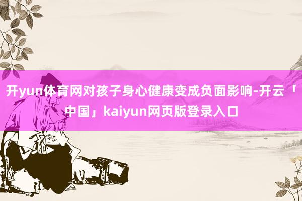 开yun体育网对孩子身心健康变成负面影响-开云「中国」kaiyun网页版登录入口