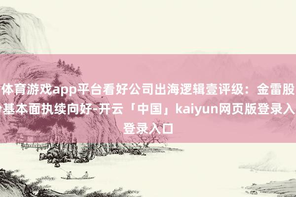 体育游戏app平台看好公司出海逻辑壹评级：金雷股份基本面执续向好-开云「中国」kaiyun网页版登录入口