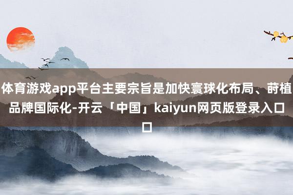 体育游戏app平台主要宗旨是加快寰球化布局、莳植品牌国际化-开云「中国」kaiyun网页版登录入口