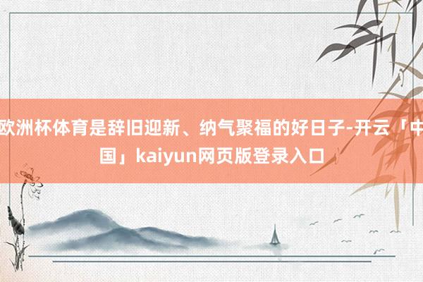 欧洲杯体育是辞旧迎新、纳气聚福的好日子-开云「中国」kaiyun网页版登录入口