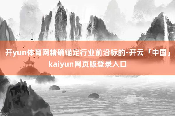 开yun体育网精确锚定行业前沿标的-开云「中国」kaiyun网页版登录入口