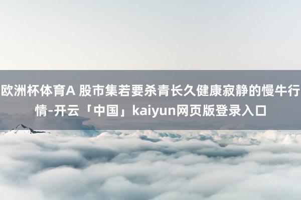 欧洲杯体育A 股市集若要杀青长久健康寂静的慢牛行情-开云「中国」kaiyun网页版登录入口