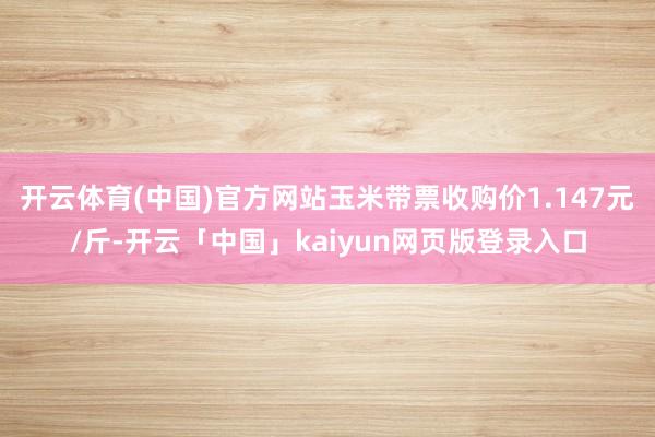 开云体育(中国)官方网站玉米带票收购价1.147元/斤-开云「中国」kaiyun网页版登录入口