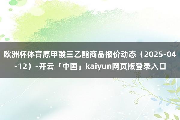 欧洲杯体育原甲酸三乙酯商品报价动态（2025-04-12）-开云「中国」kaiyun网页版登录入口