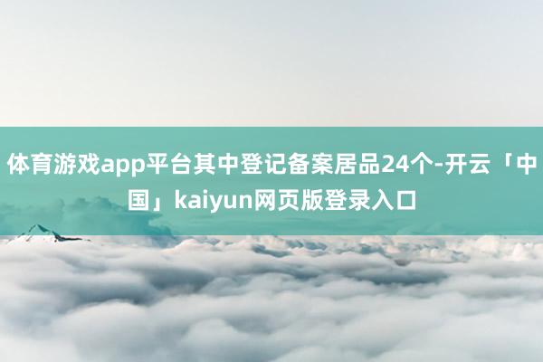 体育游戏app平台其中登记备案居品24个-开云「中国」kaiyun网页版登录入口