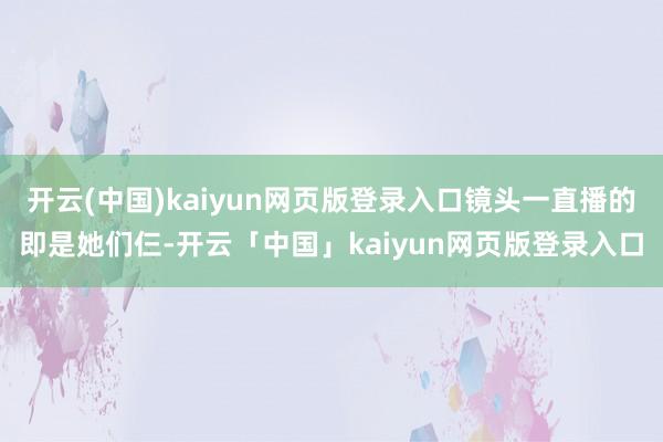 开云(中国)kaiyun网页版登录入口镜头一直播的即是她们仨-开云「中国」kaiyun网页版登录入口