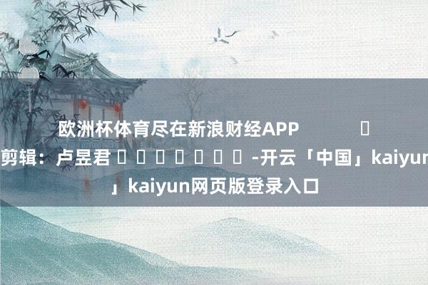 欧洲杯体育尽在新浪财经APP            						连累剪辑：卢昱君 							-开云「中国」kaiyun网页版登录入口